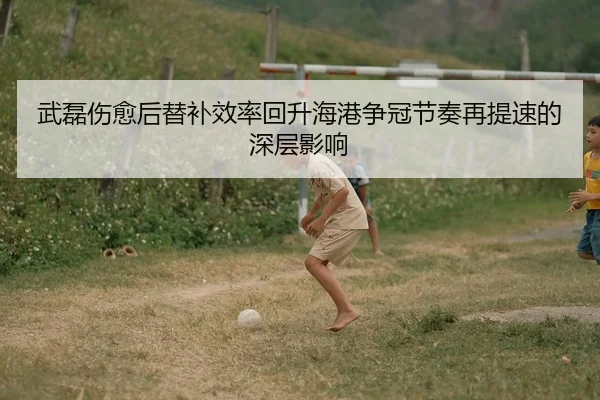 武磊伤愈后替补效率回升海港争冠节奏再提速的深层影响