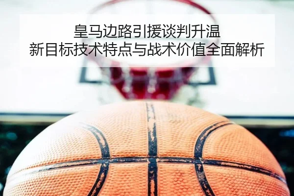 皇马边路引援谈判升温 新目标技术特点与战术价值全面解析