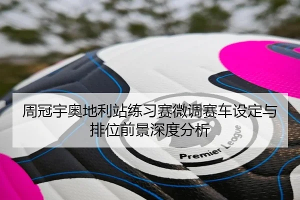 周冠宇奥地利站练习赛微调赛车设定与排位前景深度分析