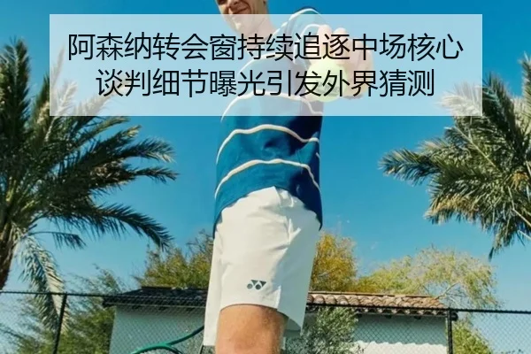 阿森纳转会窗持续追逐中场核心 谈判细节曝光引发外界猜测