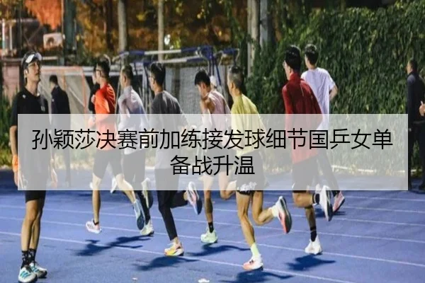 孙颖莎决赛前加练接发球细节国乒女单备战升温