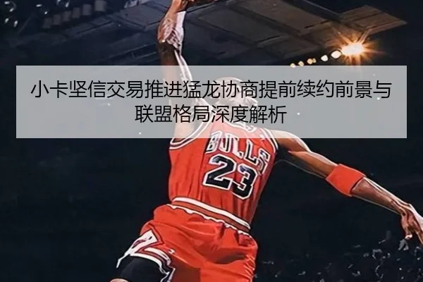 小卡坚信交易推进猛龙协商提前续约前景与联盟格局深度解析